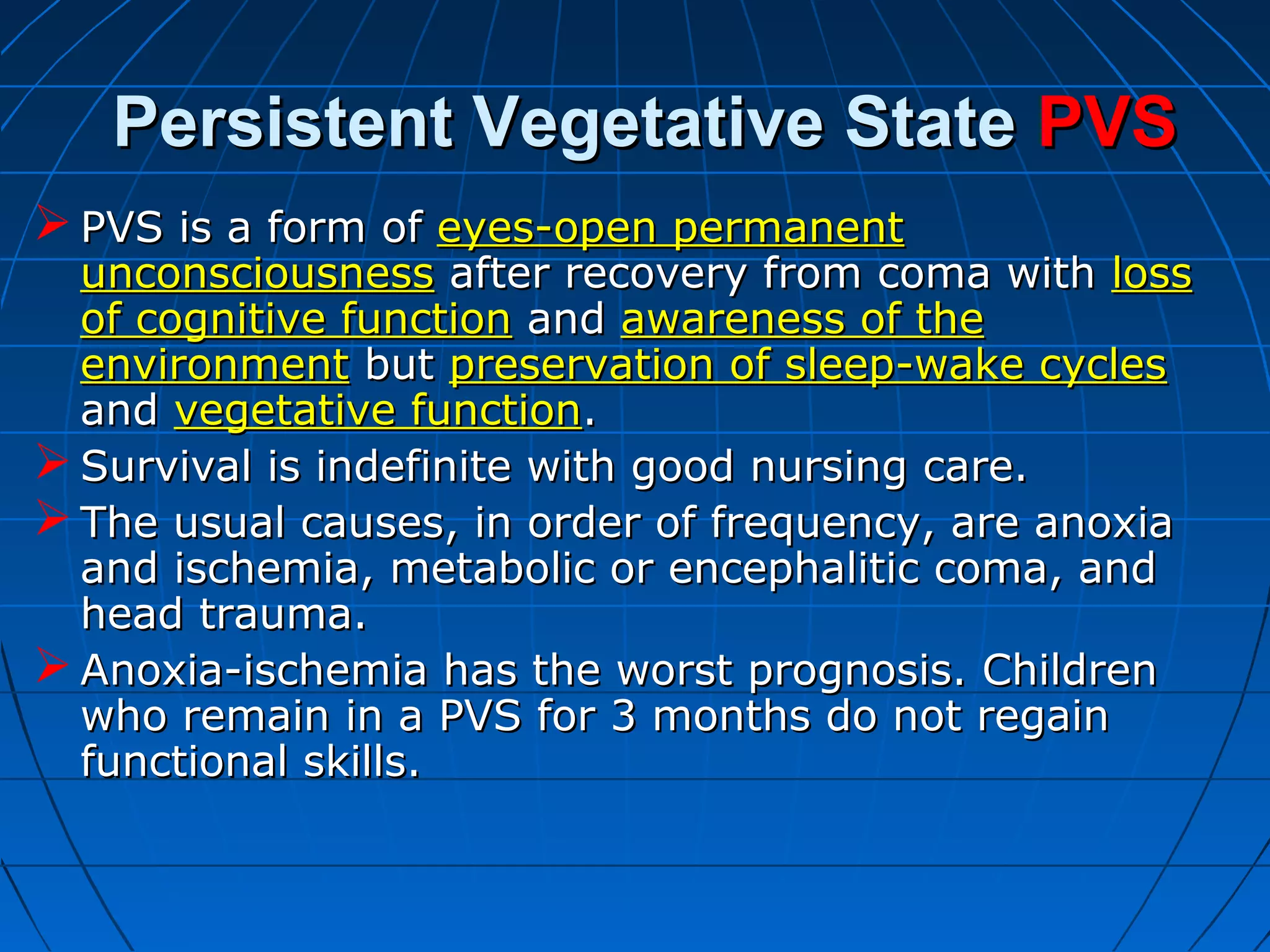Persistent Vegetative StatePersistent Vegetative State PVSPVS
 PVS is a form ofPVS is a form of eyes-open permanenteyes-open permanent
unconsciousnessunconsciousness after recovery from coma withafter recovery from coma with lossloss
of cognitive functionof cognitive function andand awareness of theawareness of the
environmentenvironment butbut preservation of sleep-wake cyclespreservation of sleep-wake cycles
andand vegetative functionvegetative function..
 Survival is indefinite with good nursing care.Survival is indefinite with good nursing care.
 The usual causes, in order of frequency, are anoxiaThe usual causes, in order of frequency, are anoxia
and ischemia, metabolic or encephalitic coma, andand ischemia, metabolic or encephalitic coma, and
head trauma.head trauma.
 Anoxia-ischemia has the worst prognosis. ChildrenAnoxia-ischemia has the worst prognosis. Children
who remain in a PVS for 3 months do not regainwho remain in a PVS for 3 months do not regain
functional skills.functional skills.
 