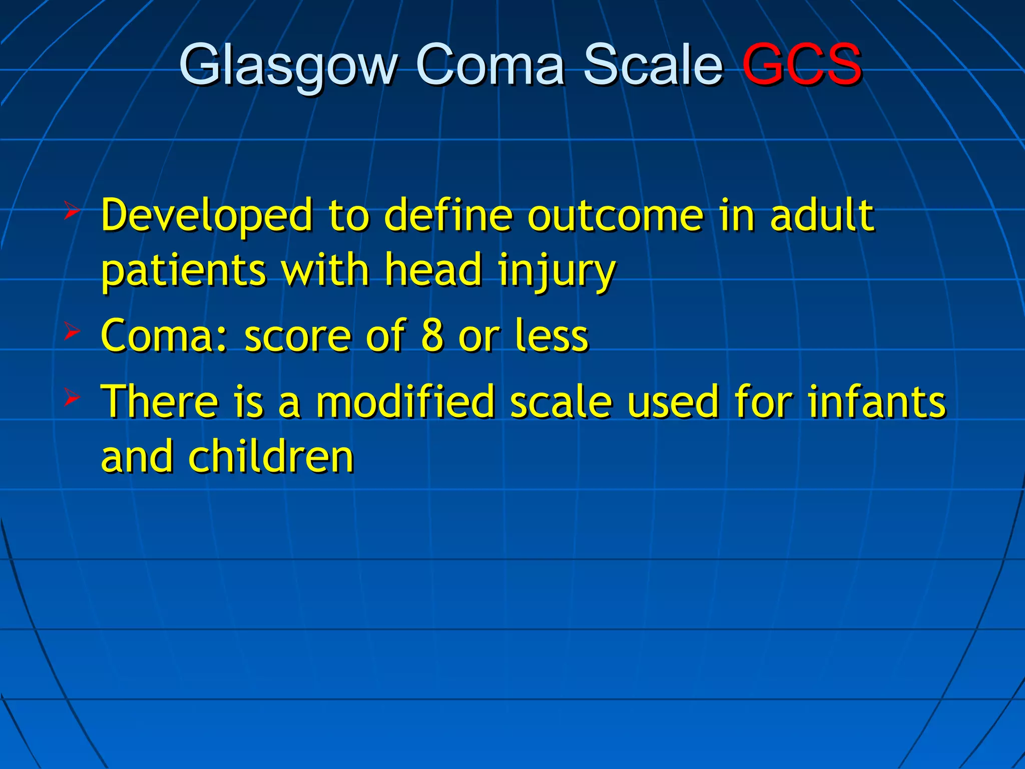 Glasgow Coma ScaleGlasgow Coma Scale GCSGCS
 Developed to define outcome in adultDeveloped to define outcome in adult
patients with head injurypatients with head injury
 Coma: score of 8 or lessComa: score of 8 or less
 There is a modified scale used for infantsThere is a modified scale used for infants
and childrenand children
 