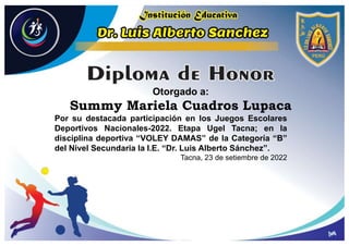 Otorgado a:
Summy Mariela Cuadros Lupaca
Por su destacada participación en los Juegos Escolares
Deportivos Nacionales-2022. Etapa Ugel Tacna; en la
disciplina deportiva “VOLEY DAMAS” de la Categoría “B”
del Nivel Secundaria la I.E. “Dr. Luis Alberto Sánchez”.
Tacna, 23 de setiembre de 2022
 
