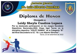 Otorgado a:
Leidy Sheyla Cuadros Lupaca
Por su destacada participación en los Juegos Escolares
Deportivos Nacionales-2022. Etapa Ugel Tacna; en la
disciplina deportiva “VOLEY DAMAS” de la Categoría “B”
del Nivel Secundaria la I.E. “Dr. Luis Alberto Sánchez”.
Tacna, 23 de setiembre de 2022
 
