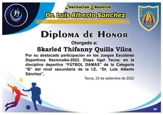 Otorgado a:
Skarled Thifanny Quilla Vilca
Por su destacada participación en los Juegos Escolares
Deportivos Nacionales-2022. Etapa Ugel Tacna; en la
disciplina deportiva “FÚTBOL DAMAS” de la Categoría
“B” del nivel secundaria de la I.E. “Dr. Luis Alberto
Sánchez”,
Tacna, 23 de setiembre de 2022
 