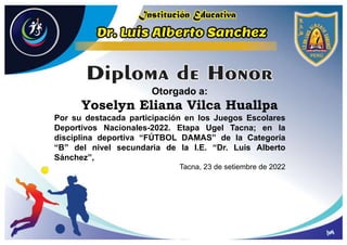 Otorgado a:
Yoselyn Eliana Vilca Huallpa
Por su destacada participación en los Juegos Escolares
Deportivos Nacionales-2022. Etapa Ugel Tacna; en la
disciplina deportiva “FÚTBOL DAMAS” de la Categoría
“B” del nivel secundaria de la I.E. “Dr. Luis Alberto
Sánchez”,
Tacna, 23 de setiembre de 2022
 