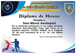 Otorgado a:
Ines Marca Anchapuri
Por su destacada participación en los Juegos Escolares
Deportivos Nacionales-2022. Etapa Ugel Tacna; en la
disciplina deportiva “FÚTBOL DAMAS” de la Categoría
“B” del nivel secundaria de la I.E. “Dr. Luis Alberto
Sánchez”,
Tacna, 23 de setiembre de 2022
 