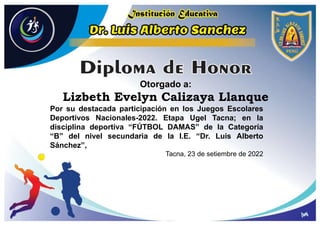 Otorgado a:
Lizbeth Evelyn Calizaya Llanque
Por su destacada participación en los Juegos Escolares
Deportivos Nacionales-2022. Etapa Ugel Tacna; en la
disciplina deportiva “FÚTBOL DAMAS” de la Categoría
“B” del nivel secundaria de la I.E. “Dr. Luis Alberto
Sánchez”,
Tacna, 23 de setiembre de 2022
 