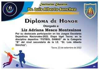 Otorgado a:
Liz Adriana Mesco Montesinos
Por su destacada participación en los Juegos Escolares
Deportivos Nacionales-2022. Etapa Ugel Tacna; en la
disciplina deportiva “FÚTBOL DAMAS” de la Categoría
“B” del nivel secundaria de la I.E. “Dr. Luis Alberto
Sánchez”,
Tacna, 23 de setiembre de 2022
 