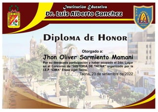 Otorgado a:
Jhon Oliver Sarmiento Mamani
Por su destacada participación y haber ocupado el 2do. Lugar
en el Concurso de “HISTORIA DE TACNA” organizado por la
I.E.P “CIMA” Etapa Ugel-Tacna.
Tacna, 23 de setiembre de 2022
 