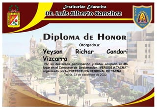 Otorgado a:
Yeyson Richar Condori
Vizcarra
Por su destacada participación y haber ocupado el 4to
lugar en el Concurso de Declamacíon “VERSOS A TACNA”
organizado por la PREFECTURA REGIONAL DE TACNA.
Tacna, 23 de setiembre de 2022
 