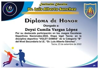 Otorgado a:
Deysi Camila Vargas López
Por su destacada participación en los Juegos Escolares
Deportivos Nacionales-2022. Etapa Ugel Tacna; en la
disciplina deportiva “VOLEY DAMAS” de la Categoría “B”
del Nivel Secundaria la I.E. “Dr. Luis Alberto Sánchez”.
Tacna, 23 de setiembre de 2022
 