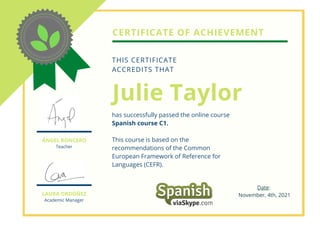 CERTIFICATE OF ACHIEVEMENT
Julie Taylor
has successfully passed the online course
Spanish course C1.
This course is based on the
recommendations of the Common
European Framework of Reference for
Languages (CEFR).
THIS CERTIFICATE
ACCREDITS THAT
LAURA ORDÓÑEZ
Academic Manager
ÁNGEL RONCERO
Teacher
Date:
November, 4th, 2021
 