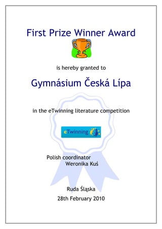 First Prize Winner Award


          is hereby granted to


 Gymnásium Česká Lípa

 in the eTwinning literature competition




      Polish coordinator
              Weronika Kuś



              Ruda Śląska
           28th February 2010
 
