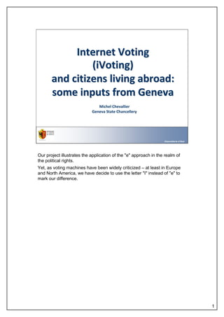 Internet Voting
                (iVoting)
       and citizens living abroad:
       some inputs from Geneva
                               Michel Chevallier
                            Geneva State Chancellery




                                                                  Chancellerie d'Etat




Our project illustrates the application of the "e" approach in the realm of
the political rights.
Yet, as voting machines have been widely criticized – at least in Europe
and North America, we have decide to use the letter "I" instead of "e" to
mark our difference.




                                                                                        1
 