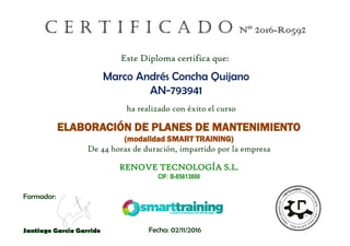 C E R T I F I C A D O Nº 2016-R0592
ha realizado con éxito el curso
ELABORACIÓN DE PLANES DE MANTENIMIENTO
(modalidad SMART TRAINING)
De 44 horas de duración, impartido por la empresa
RENOVE TECNOLOGÍA S.L.
CIF: B-85613800
Este Diploma certifica que:
Formador:
Santiago García Garrido Fecha: 02/11/2016
Marco Andrés Concha Quijano
AN-793941
 