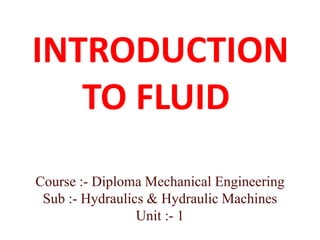 INTRODUCTION
TO FLUID
Course :- Diploma Mechanical Engineering
Sub :- Hydraulics & Hydraulic Machines
Unit :- 1
 