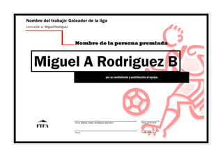 Fecha: 10/04/2019Firma: MIGUEL ANGEL RODRIGUEZ BAUTISTA
Fecha: 10/04/2019Firma:
FIFA
Nombre del trabajo: Goleador de la liga
concede a: Miguel Rodriguez
Nombre de la persona premiada
Miguel A Rodriguez B
por su rendimiento y contribución al equipo.
 