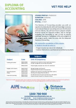 DIPLOMAOF
ACCOUNTING
VET FEE HELP
COURSE PROFILE: FNS50210
DURATION: 6 Months
RTO No.: 91437
The Diploma of Accoun ng provides you with an
opportunitytodeveloptheskillsandknowledgenecessary
to provide professional accoun ng services in the ﬁnancial
services industry. You will learn how to prepare complex
ﬁnancial reports for corporate en es, how to manage
budge ng and forecas ng as well as how to prepare
individual tax returns. Comple on of the core subjects of
this program partly meets the entry into the Advanced
DiplomaofAccoun ng.
Subject Code Unit of Competency
Audi ng  Taxa on
Implement and maintain internal control procedures
Budgets and Forecasts
Accoun ng System
Design
Financial Accoun ng
Provide management accoun ng informa on
COLLEGE: AIPE
FNSACC506A
FNSACC507A
FNSACC503A
FNSORG506A
Manage budgets and forecasts
Prepare ﬁnancial forecasts and projec ons
FNSACC505A
FNSORG602A
FNSACC501A
FNSACC504A
Establish and maintain accoun ng informa on systems
Provide ﬁnancial and business performance informa on
Develop and manage ﬁnancial systems
Prepare ﬁnancial reports for corporate en es
Prepare income tax returns for individuals
Conduct themselves as professional and ethical accountants
On successful comple on of this course,
a student should be able to:
Subjects
FNSACC502B Prepare legally compliant tax returns for individuals
Please note: the table represents sample units of competency and order of delivery. While the core subjects will always be delivered for this qualiﬁca on,
the elec ves are subject to change as per the Training Package guidelines and the order of delivery may vary.
1300 780 900
Address: 87 Wigram Street, Harris Park 2150, Australia
Fax: 1300 309 490 Email: info@distanceonlinestudy.com.au
www.distanceonlinestudy.com.au
Disclaimer: Distance Online Study Australia PTY LTD (DOSA) ABN: 97 602 987 324 provides educational services in Australia through government approved educational institute.We act as a
bridge between learners and education providers in providing educational services. Therefore, all courses and qualiﬁcation related information provided to the student is on behalf of education
providers. We do not deliver any course at DOSA. The information contained on this website is for general guidance only and shall not be a substitute for professional advice. If you rely on any
information provided by us, you do so solely at your risk. Please refer to our terms and conditions for details regarding the services we deliver.
Distance
Study... anywhere, anytime
OnlineStudyAustralia
 