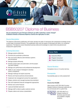 Course Description 
The Diploma of Business qualification will further develop the skills of individuals with substantial knowledge across a wide range of business functions. This qualification also suits the needs of individuals with little or no vocational experience. The Diploma covers theoretical business skills and knowledge to create further educational and employment opportunities. 
Learning Outcomes Manage systems effectively Promote and coordinate conferences Plan and review effective administration systems 
and procedures Manage projects efficiently Develop project plans and administer until the project 
has been finalised Manage own performance and professional development Ability to use a range of strategies to develop 
further competence Manage meetings and report outcomes Review and improve policies and procedures Implement risk management across the organisation Design, produce and manage business documentation Plan and implement financial management approaches Monitor and control finances Lead and facilitate teamwork Manage staff to deliver quality customer service Prepare, deliver and review a presentation 
Course Duration 
Completion time is 12 months full-time 
Prerequisite 
Successfully pass our entry assessment 
Fees 
Course fee: $13,000 
With access to VET FEE-HELP funding Didasko Institute of Business diplomas can be commenced with no upfront fee. 
VET FEE-HELP or a Didasko Institute of Business payment plan are available to eligible students. 
Career Paths Executive Officer Program Consultant Program Coordinator 
Are you preparing for your first job, looking to up-skill or planning a career change? 
A Didasko Institute of Business Diploma could be the right place to start. 
BSB50207 Diploma of Business 
1005-DIB  