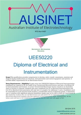 08 6244 2575
support@ausinet.com.au
www.ausinet.com.au
RTO No 41457
UEE50220
Diploma of Electrical and
Instrumentation
Scope:This qualification provides competencies to develop, select, install, commission, maintain and
diagnose faults/malfunctions on electrical, instrumentation and control equipment and systems. It
includes ERAC requirements for an Electricians licence.
Entry Requirements / Eligibility:To gain entry into UEE50220 Diploma of Electrical Instrumentation
candidates are required to be the holder of an Unrestricted Electrical Licence and have a Certificate III
in Instrumentation and Control. A current ‘Unrestricted Electricians’ licence issued in an Australian
state or territory is required. Students who have completed Cert IV in Electrical Instrumentation and
Cert III in Electrical Instrumentation will only have to complete the additional 3 units. Candidates must
be reasonably fit as the practical work involves a considerable amount of physical activity. A wheelchair
user or someone with significant physical disabilities simply may not be able to fulfil the requirement of
the course.For student who are not Electricians you will need to be an apprentice to an
Electrician/Electrical Company who has exposure to Instrumentation work. Consequently, all the
below units will have to be completed in full and the fees for each unit will apply in full.
 