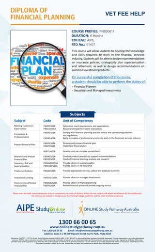 DIPLOMAOF
FINANCIALPLANNING
VET FEE HELP
COURSE PROFILE: FNS50611
DURATION: 6 Months
RTO No.: 91437
This course will allow students to develop the knowledge
and skills required to work in the ﬁnancial services
industry. Students willbe ableto design recommenda ons
on insurance policies, strategically plan superannua on
and re rement, as well as design recommenda ons on
commoninvestmentproducts.
Subject Code Unit of Competency
Mee ng Customer’s
Expecta ons
Determine client requirements and expecta ons
BSBITU402A
Compliance 
Professionalism
Prepare Financial Plan
Research and Analyse
Financial Plan
Insurance, Risk and
Superannua on
Record and implement client instruc ons
Develop and use complex spreadsheets
FNSIAD501A
FNSASICT503A
Product and Advice
Investment Lending
Provide appropriate services, advice and products to clients
Provide advice in managed investments
COLLEGE: AIPE
FNSFPL506A
FNSCUS506A
FNSFPL501A
FNSINC401A
Comply with ﬁnancial planning prac ce ethical and opera onalguidelines
and regula ons
Apply principles of professional prac ce to work in the ﬁnancials services industry
FNSFPL503A
FNSFPL504A
Develop and prepare ﬁnancial plan
Implement ﬁnancial plan
FNSINC501A
FNSFPL502A
FNSASICU503A
FNSASICX503A
Conduct product research to support recommenda ons
Provide advice in superannua on
Conduct ﬁnancial planning analysis and research
Provide advice in life insurance
Please note: the table represents sample units of competency and order of delivery. While the core subjects will always be delivered for this qualiﬁca on,
the elec ves are subject to change as per the Training Package guidelines and the order of delivery may vary.
1300 66 00 65
Address: Suite 6 / 96-98 Wigram Street Harris Park, NSW 2150
Fax: 1300 98 37 95 Email: info@onlinestudypathway.com.au
www.onlinestudypathway.com.au
Disclaimer: RIMT PTY LTD T/A Online Study Pathway Australia (OSPA) ABN: 52 601 958 427 is acting as facilitator between Student  Registered Training organisation in providing educational
services. OSPA is not an education provider. When we provide information to learners on our training providers and their particular courses, we do so in our capacity as facilitator. Information
provided is for general guidance only. While the data on this website is meant to be of general assistance; it is not- intended as providing professional advice to any person. Dependence on the
information provided is solely at your risk. Please view our terms and conditions for details about the services we deliver.
Australia
Implement and Review
Financial Plan
FNSASICZ503A
FNSFPL505A
Provide advice in ﬁnancial planning
Review ﬁnancial plans and provide ongoing service
Financial Planner
Securi es and Managed Investments
On successful comple on of this course,
a student should be able to perform the du es of:
Subjects
 