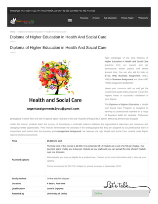 Home / Diploma of Higher Education in Health And Social Care
WhatsApp: +61-422447123,+44-7551749054,Call Us:+31-625-218-885,+61-451-442-632
Reviews Answer Ask Question Thesis Paper Philosophy
Take advantage of the best Diploma of
Higher Education in Health and Social Care
practices from our experts and get
professional written papers well before
present time. You can also ask for help on
BTEC HND Business Assignment, BTEC
HND in Business Assignment and other HNC
/ HND Assignment problems!!
Leave your concerns with us and get the
customized quality letter prepared to earn the
highest marks in successful completion of
your degree.
The Diploma of Higher Education in Health
and Social Care Program is designed to
develop its professional expertise in a range
of Business fields for students. Professors
give papers to show their skill sets in special topics. But due to the lack of polish writing skills, it seems difficult to present data in paper.
Under this course, students learn the process of developing a schematic balance between the organization’s objectives and resources and
changing market opportunities. They need to demonstrate the concepts in the writing project that they are assigned by our professional team of
researchers and writers from the business and management background; we reassure the right Health and Social Care content under higher
national diploma coursework.
Price £9,000 inc VAT
Payment options
The total cost of the course is £9,000. It is comprised of 12 modules at a cost of £750 per module. Our
payment plans enable you to pay per module as you study and you can spread the cost of each module
over one trimester.
Alternatively, you may be eligible for a student loan. Contact us for more information and to discuss your
options.
Prices are correct for 2017/18. Subject to annual increase in September 2018
Study method Online with live classes
Duration 4 Years, Part-time
Qualification Level 5 Diploma
Awarded by University of Derby
Diploma of Higher Education in Health And Social Care
Diploma of Higher Education in Health And Social Care
OnlineOnlineOnlineOnlineOnlineOnlineOnlineOnlineOnlineOnlineOnlineOnlineOnlineOnline
 