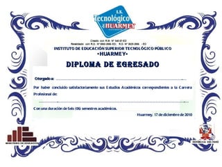 INSTITUTO DE EDUCACIÓN SUPERIOR TECNOLÓGICO PÚBLICO «HUARMEY» DIPLOMA DE EGRESADO Otorgado a:  ………………………………………………………………………………………….… Por haber concluido satisfactoriamente sus Estudios Académicos correspondientes a la Carrera Profesional de:  …………… .………………………………………………………………………………………….… Con una duración de Seis (06) semestres académicos. Huarmey, 17 de diciembre de 2010 