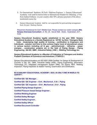 3. For International Students ( B.Tech / Diploma Engineer ) - Sanjary Educational
Academy will send invitation letter to International Student for obtaining a Visa
from Indian Embassy in your country after 50% advance payment of the above
mentioned course fee
4. Sanjary Educational Academy shall be not responsible for pick and drop arrangement
from Air port / Railway Station.
Placement Assistance for Gulf / Middle East. Please contact our sister company M/s
Sanjary Overseas Consultant , S. No. 25 , Sanali Mall , Abids , Hyderabad ,A.P.,
India
Sanjary Educational Academy legally established in the year 2002. Sanjary
Educational Academy is a Society Registered as 347/08 by Govt. Telangana State
. India . Undertaking high quality of training , certification to Engineers and
Individuals , solution and time to time achieve higher level of educational values
in various sectors including oil & gas , petrochemicals , refineries , power
energies , construction projects etc in the field of Piping Design , Piping
Engineering , QA QC, QMS , Industrial Safety ( HSE ) , Welding Technology etc.
Sanjary Educational Academy is a Member of Federation of Telangana and Andhra
Pradesh Chambers of Commerce and Industries ( FTAPCCI )
Sanjary Educational Academy an ISO 9001:2008 Certified for Design & Development of
Courses in QA, QC, QMS, Industrial Safety (HSE), Piping Engineering, Information
Technology (IT), Integrated management System (IMS), Six Sigma, NDT, Welding
Inspection, Piping Inspection & related Training, Examination and Certification,
M /S SANJARY EDUCATIONAL ACADEMY ( SEA ) IS ONLY ONE IN WORLD TO
CERTIFY :
Certified QA / QC Manager ,
Certified QA / QC Engineer – Civil , Mechanical , E & I , Piping
Certified QA / QC Inspector – Civil , Mechanical , E & I , Piping
Certified Piping Design Engineer ,
Certified Pressure Vessel Design Engineer ,
Certified Welding Engineer
Certified Safety Manager
Certified Safety Engineer ,
Certified Safety Officer
Certified Document Controller
 