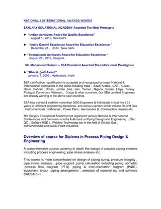 NATIONAL & INTERNATIONAL AWARDS WINERS
SANJARY EDUATIONAL ACADEMY Awarded The Most Prestige’s
► “Indian Achievers Award for Quality Excellence”
, August 5 , 2010, New Delhi.
► “Indira Gandhi Excellence Award for Education Excellence ”
December 21 , 2014 , New Delhi
► “International Achievers Award for Education Excellence “
August 27 , 2010, Bangkok.
Mr. Mohammed Saleem – SEA President Awarded The India’s most Prestigious
► “Bharat Jyoti Award”
January. 7, 2006 , Hyderabad , India
SEA certification / qualification is accepted and recognized by major National &
International companies in the world including India , Saudi Arabia , UAE , Kuwait ,
Qatar , Bahrain , Oman , Jordan , Iraq , Iran , Yemen , Nigeria , Sudan , Libya , Turkey
Portugal, Cameroon, Vietnami , Congo & other countries. Our SEA certified Engineers
are already working in the above said countries.
SEA has trained & certified more than 5000 Engineers & Individuals in last five ( 5 )
years in different engineering disciplines and various sectors which include Oil and Gas
, Petrochemicals , Refineries , Power Plant , Aeronautics & Construction projects etc.
M/s Sanjary Educational Academy has organized various National & International
Conferences and Seminars in India & Abroad on Piping Design and Engineering , QA /
QC , Safety ( HSE ) , Welding Technology etc in the field of Oil and Gas ,
petrochemicals and power Plant Industries.
Overview of course for Diploma in Process Piping Design &
Engineering
A comprehensive course covering in depth the design of process piping systems
including process engineering, pipe stress analysis etc.
This course is more concentrated on design of piping sizing, pressure integrity ,
pipe stress analysis , ,pipe support ,pump calculation including piping isometric
,process flow diagram (PFD) ,piping & instrumentation diagram (P&ID),
equipment layout ,piping arrangement , selection of material etc and software
CAESAR - II
 