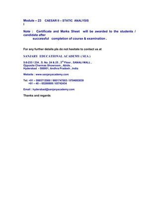 Module – 23 CAESAR II – STATIC ANALYSIS
i
Note : Certificate and Marks Sheet will be awarded to the students /
candidate after
successful completion of course & examination .
For any further details pls do not hesitate to contact us at
SANJARY EDUCATIONAL ACADEMY ( SEA )
5-9-233 / 234 , S. No. 24 & 25 , 3
rd
Floor , SANALI MALL ,
Opposite Chermas Showroom , Abids ,
Hyderabad - 500001, Andhra Pradesh , India
Website : www.sanjaryacademy.com
Tel: +91 – 9985715560 / 8801747003 / 9704083839
+91 – 40 – 65268809 / 65742434
Email : hyderabad@sanjaryacademy.com
Thanks and regards
 