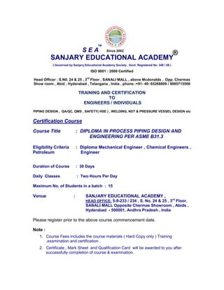 SANJARY EDUCATIONAL ACADEMY
( Governed by Sanjary Educational Academy Society , Govt. Registered No. 348 / 08 )
ISO 9001 : 2008 Certified
Head Officer : S.N0. 24 & 25 , 3
rd
Floor , SANALI MALL , above Mcdonalds , Opp. Chermas
Show room , Abid , Hyderabad , Telangana , India . phone :+91- 40- 65268809 / 9985715560
TRAINING AND CERTIFICATION
TO
ENGINEERS / INDIVIDUALS
PIPING DESIGN , QA/QC, QMS , SAFETY( HSE ) , WELDING, NDT & PRESSURE VESSEL DESIGN etc
Certification Course
Course Title : DIPLOMA IN PROCESS PIPING DESIGN AND
ENGINEERING PER ASME B31.3
Eligibility Criteria : Diploma Mechanical Engineer , Chemical Engineers ,
Petroleum Engineer
Duration of Course : 30 Days
Daily Classes : Two Hours Per Day
Maximum No. of Students in a batch : 15
Venue : SANJARY EDUCATIONAL ACADEMY ,
HEAD OFFICE: 5-9-233 / 234 , S. No. 24 & 25 , 3rd
Floor,
SANALI MALL Opposite Chermas Showroom , Abids ,
Hyderabad - 500001, Andhra Pradesh , India
Please register prior to the above course commencement date.
Note :
1. Course Fees includes the course materials ( Hard Copy only ) Training
,examination and certification .
2. Certificate , Mark Sheet and Qualification Card will be awarded to you after
successfully completion of course & examination.
S E A
TM
®Since 2002
 