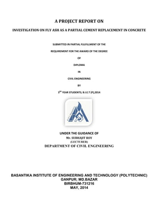 A PROJECT REPORT ON
INVESTIGATION ON FLY ASH AS A PARTIAL CEMENT REPLACEMENT IN CONCRETE
SUBMITTED IN PARTIAL FULFILLMENT OF THE
REQUIREMENT FOR THE AWARD OF THE DEGREE
3
DEPARTMENT OF CIVIL ENGINEERING
BASANTIKA INSTITUTE OF ENGINEERING AND TECHNOLOGY
A PROJECT REPORT ON
INVESTIGATION ON FLY ASH AS A PARTIAL CEMENT REPLACEMENT IN CONCRETE
SUBMITTED IN PARTIAL FULFILLMENT OF THE
REQUIREMENT FOR THE AWARD OF THE DEGREE
OF
DIPLOMA
IN
CIVIL ENGINEERING
BY
3RD
YEAR STUDENTS; B.I.E.T (P),2014
UNDER THE GUIDANCE OF
Mr. SUBHAJIT ROY
(LECTURER)
DEPARTMENT OF CIVIL ENGINEERING
BASANTIKA INSTITUTE OF ENGINEERING AND TECHNOLOGY
GANPUR; MD.BAZAR
BIRBHUM-731216
MAY, 2014
INVESTIGATION ON FLY ASH AS A PARTIAL CEMENT REPLACEMENT IN CONCRETE
BASANTIKA INSTITUTE OF ENGINEERING AND TECHNOLOGY (POLYTECHNIC)
 