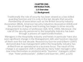 CHAPTER ONE.
INTRODUCTION.
1.0 Overview
1.1 Background.

Traditionally the role of security has been viewed as a low skilled
guarding function and it is only in the last decade that security
membership of association such as the British Security Industry
Association (BSIA), American Security Industries Association (ASIA) and
the provision of degree level training has began to drive security
management to status of profession (Gill, M.N, 1994). Moreover, the
role of the security personnel in the hospitality Industry has been
through a process of rapid transformation.
Managers in the Hospitality Industry and hotels in particular have also
seen significant change in the Management skills and function required
of them over the last decade. Research by Guirrier and Gilbertr (1997)
demonstrates how management within the hospitality industry has
shifted from an operational to a business focus. The result of this
change is an apparent shift in attitude by many hotel managers who
now view themselves as predominantly “business” managers rather
than “hotel professionals”. (Gilbert and Guerrier, 1997, p.125)

 