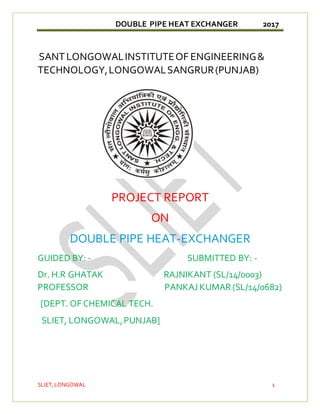 DOUBLE PIPE HEAT EXCHANGER 2017
SLIET,LONGOWAL 1
SANTLONGOWALINSTITUTEOF ENGINEERING&
TECHNOLOGY,LONGOWALSANGRUR(PUNJAB)
PROJECT REPORT
ON
DOUBLE PIPE HEAT-EXCHANGER
GUIDED BY: - SUBMITTED BY: -
Dr. H.R GHATAK RAJNIKANT (SL/14/0003)
PROFESSOR PANKAJ KUMAR (SL/14/0682)
[DEPT. OF CHEMICAL TECH.
SLIET, LONGOWAL,PUNJAB]
 