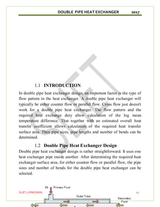 DOUBLE PIPE HEAT EXCHANGER 2017
SLIET,LONGOWAL 12
1.1 INTRODUCTION
In double pipe heat exchanger design, an important factor is the type of
flow pattern in the heat exchanger. A double pipe heat exchanger will
typically be either counter flow or parallel flow. Cross flow just doesn't
work for a double pipe heat exchanger. The flow pattern and the
required heat exchange duty allow calculation of the log mean
temperature difference. That together with an estimated overall heat
transfer coefficient allows calculation of the required heat transfer
surface area. Then pipe sizes, pipe lengths and number of bends can be
determined.
1.2 Double Pipe Heat Exchanger Design
Double pipe heat exchanger design is rather straightforward. It uses one
heat exchanger pipe inside another. After determining the required heat
exchanger surface area, for either counter flow or parallel flow, the pipe
sizes and number of bends for the double pipe heat exchanger can be
selected.
 