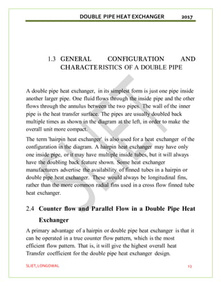 DOUBLE PIPE HEAT EXCHANGER 2017
SLIET,LONGOWAL 13
1.3 GENERAL CONFIGURATION AND
CHARACTE RISTICS OF A DOUBLE PIPE
A double pipe heat exchanger, in its simplest form is just one pipe inside
another larger pipe. One fluid flows through the inside pipe and the other
flows through the annulus between the two pipes. The wall of the inner
pipe is the heat transfer surface. The pipes are usually doubled back
multiple times as shown in the diagram at the left, in order to make the
overall unit more compact.
The term 'hairpin heat exchanger' is also used for a heat exchanger of the
configuration in the diagram. A hairpin heat exchanger may have only
one inside pipe, or it may have multiple inside tubes, but it will always
have the doubling back feature shown. Some heat exchanger
manufacturers advertise the availability of finned tubes in a hairpin or
double pipe heat exchanger. These would always be longitudinal fins,
rather than the more common radial fins used in a cross flow finned tube
heat exchanger.
2.4 Counter flow and Parallel Flow in a Double Pipe Heat
Exchanger
A primary advantage of a hairpin or double pipe heat exchanger is that it
can be operated in a true counter flow pattern, which is the most
efficient flow pattern. That is, it will give the highest overall heat
Transfer coefficient for the double pipe heat exchanger design.
 