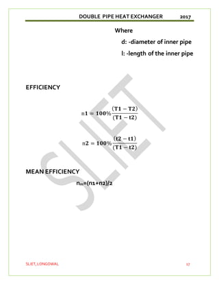 DOUBLE PIPE HEAT EXCHANGER 2017
SLIET,LONGOWAL 17
Where
d: -diameter of inner pipe
l: -length of the inner pipe
EFFICIENCY
n𝟏 = 𝟏𝟎𝟎%
(𝐓𝟏 − 𝐓𝟐)
(𝐓𝟏 − 𝐭𝟐)
n𝟐 = 𝟏𝟎𝟎%
(𝐭𝟐 − 𝐭𝟏)
(𝐓𝟏 − 𝐭𝟐)
MEAN EFFICIENCY
nm=(n1+n2)/2
 