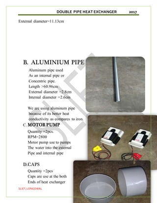 DOUBLE PIPE HEAT EXCHANGER 2017
SLIET,LONGOWAL 19
External diameter=11.13cm
B. ALUMINIUM PIPE
Aluminum pipe used
As an internal pipe or
Concentric pipe.
Length >60.96cm
External diameter =2.8cm
Internal diameter =2.6cm
We are using aluminum pipe
because of its better heat
conductivity as compares to iron.
C. MOTOR PUMP
Quantity =2pcs.
RPM=2800
Motor pump use to pumps
The water into the external
Pipe and internal pipe
D.CAPS
Quantity =2pcs
Caps are use at the both
Ends of heat exchanger
 