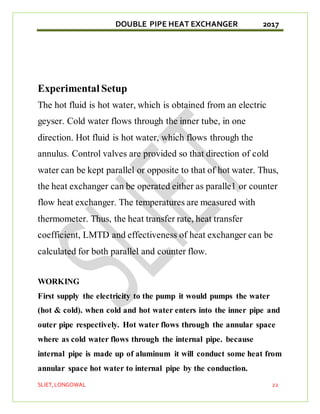 DOUBLE PIPE HEAT EXCHANGER 2017
SLIET,LONGOWAL 22
Experimental Setup
The hot fluid is hot water, which is obtained from an electric
geyser. Cold water flows through the inner tube, in one
direction. Hot fluid is hot water, which flows through the
annulus. Control valves are provided so that direction of cold
water can be kept parallel or opposite to that of hot water. Thus,
the heat exchanger can be operated either as paralle1 or counter
flow heat exchanger. The temperatures are measured with
thermometer. Thus, the heat transfer rate, heat transfer
coefficient, LMTD and effectiveness of heat exchanger can be
calculated for both parallel and counter flow.
WORKING
First supply the electricity to the pump it would pumps the water
(hot & cold). when cold and hot water enters into the inner pipe and
outer pipe respectively. Hot water flows through the annular space
where as cold water flows through the internal pipe. because
internal pipe is made up of aluminum it will conduct some heat from
annular space hot water to internal pipe by the conduction.
 