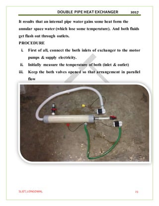 DOUBLE PIPE HEAT EXCHANGER 2017
SLIET,LONGOWAL 23
It results that an internal pipe water gains some heat form the
annular space water (which lose some temperature). And both fluids
get flash out through outlets.
PROCEDURE
i. First of all, connect the both inlets of exchanger to the motor
pumps & supply electricity.
ii. Initially measure the temperature of both (inlet & outlet)
iii. Keep the both valves opened so that arrangement in parallel
flow
 