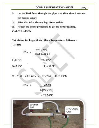 DOUBLE PIPE HEAT EXCHANGER 2017
SLIET,LONGOWAL 24
iv. Let the fluid flows through the pipes and then after 1 min. cut
the pumps supply.
v. After that take, the readings from outlets.
vi. Repeat the above procedure to get the better reading.
CALCULATION
Calculation for Logarithmic Mean Temperature Difference
(LMTD)
∆TLM =
∆𝑻𝟏−∆𝑻𝟐
𝐥𝐧[∆𝑻𝟏/∆𝑻𝟐 ]
T1= 55 T2=50°C
t1=31°C t2= 33 °C
∆T1 = 𝟓𝟓 − 𝟑𝟑 = 𝟐𝟐°𝐂 , ∆T2 = 𝟓𝟎 − 𝟑𝟏 = 𝟏𝟗°𝐂
∆TLM = 22-19
ln[𝟐𝟐/𝟏𝟗 ]
= 20.54°C
33°𝐂 COLD
OUT
50°𝐂 HOT
OUT
 