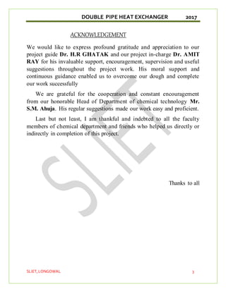 DOUBLE PIPE HEAT EXCHANGER 2017
SLIET,LONGOWAL 3
ACKNOWLEDGEMENT
We would like to express profound gratitude and appreciation to our
project guide Dr. H.R GHATAK and our project in-charge Dr. AMIT
RAY for his invaluable support, encouragement, supervision and useful
suggestions throughout the project work. His moral support and
continuous guidance enabled us to overcome our dough and complete
our work successfully
We are grateful for the cooperation and constant encouragement
from our honorable Head of Department of chemical technology Mr.
S.M. Ahuja. His regular suggestions made our work easy and proficient.
Last but not least, I am thankful and indebted to all the faculty
members of chemical department and friends who helped us directly or
indirectly in completion of this project.
Thanks to all
 