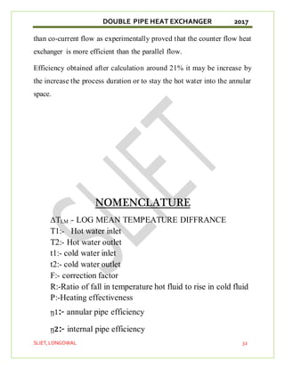 DOUBLE PIPE HEAT EXCHANGER 2017
SLIET,LONGOWAL 32
than co-current flow as experimentally proved that the counter flow heat
exchanger is more efficient than the parallel flow.
Efficiency obtained after calculation around 21% it may be increase by
the increase the process duration or to stay the hot water into the annular
space.
NOMENCLATURE
∆TLM :- LOG MEAN TEMPEATURE DIFFRANCE
T1:- Hot water inlet
T2:- Hot water outlet
t1:- cold water inlet
t2:- cold water outlet
F:- correction factor
R:-Ratio of fall in temperature hot fluid to rise in cold fluid
P:-Heating effectiveness
ῃ1:- annular pipe efficiency
ῃ𝟐:- internal pipe efficiency
 