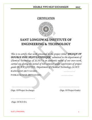 DOUBLE PIPE HEAT EXCHANGER 2017
SLIET,LONGOWAL 5
CERTIFICATION
SANT LONGOWAL INSTITUTE OF
ENGINEERING & TECHNOLOGY
This is to certify that work presented in the project titled ‘DESIGN OF
DOUBLE PIPE HEAT EXCHANGER’ submitted to the department of
Chemical Technology of SLIET is an authentic record of our own work
carried out during the period of 6th semester under supervision of project
guide Dr. H.R GHATAK, Department of Chemical Technology, SLIET.
RAJNI KANT (DCT/1411003) …………….
PANKAJ KUMAR (DCT/1411045) .…………....
………………………… ……………………….
(Sign. Of Project In-charge) (Sign. Of Project Guide)
…………………………….
(Sign. Of H.O.D.)
 