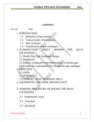 DOUBLE PIPE HEAT EXCHANGER 2017
SLIET,LONGOWAL 6
CONTENTS
Ch. no Title
1. INTRODUCTION
1.1 Definition of heat transfer.
1.2 Various modes of heat transfer.
1.3 Heat exchanger.
1.4 Classification of heat exchangers.
2. INTRODUCTION ABOUT DOUBLE PIPE HEAT
EXCHANGER
2.1 Double Pipe Heat Exchanger Design
2.2 Introduction
2.3 General configuration and characteristics of double pipe
2.4 Counter flow and parallel flow in a double pipe exchanger.
3. OBJECTIVE
3.1 LMTD
3.2 EFFICIENCY
3.2 OVERALL HEAT TRANSFER AREA
4. EQUIPMENTS AND THEIR SPECIFICATION
5. WORKING PROCEDURE OF DOUBLE PIPE HEAT
EXCHANGER
5.1 Experimental setup
5.2 Procedure
5.3 calculation
 