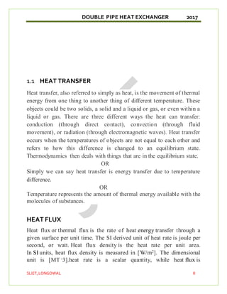 DOUBLE PIPE HEAT EXCHANGER 2017
SLIET,LONGOWAL 8
1.1 HEAT TRANSFER
Heat transfer, also referred to simply as heat, is the movement of thermal
energy from one thing to another thing of different temperature. These
objects could be two solids, a solid and a liquid or gas, or even within a
liquid or gas. There are three different ways the heat can transfer:
conduction (through direct contact), convection (through fluid
movement), or radiation (through electromagnetic waves). Heat transfer
occurs when the temperatures of objects are not equal to each other and
refers to how this difference is changed to an equilibrium state.
Thermodynamics then deals with things that are in the equilibrium state.
OR
Simply we can say heat transfer is energy transfer due to temperature
difference.
OR
Temperature represents the amount of thermal energy available with the
molecules of substances.
HEAT FLUX
Heat flux or thermal flux is the rate of heat energy transfer through a
given surface per unit time. The SI derived unit of heat rate is joule per
second, or watt. Heat flux density is the heat rate per unit area.
In SI units, heat flux density is measured in [W/m2]. The dimensional
unit is [MT -3].heat rate is a scalar quantity, while heat flux is
 