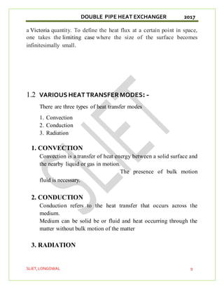 DOUBLE PIPE HEAT EXCHANGER 2017
SLIET,LONGOWAL 9
a Victoria quantity. To define the heat flux at a certain point in space,
one takes the limiting case where the size of the surface becomes
infinitesimally small.
1.2 VARIOUS HEAT TRANSFER MODES: -
There are three types of heat transfer modes
1. Convection
2. Conduction
3. Radiation
1. CONVECTION
Convection is a transfer of heat energy between a solid surface and
the nearby liquid or gas in motion.
The presence of bulk motion
fluid is necessary.
2. CONDUCTION
Conduction refers to the heat transfer that occurs across the
medium.
Medium can be solid be or fluid and heat occurring through the
matter without bulk motion of the matter
3. RADIATION
 