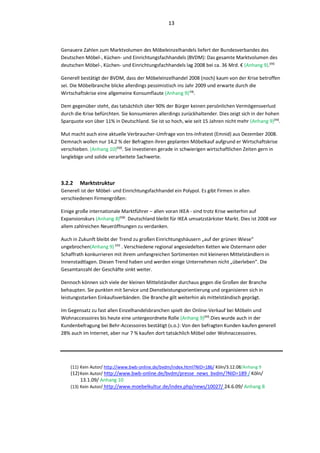 13



Genauere Zahlen zum Marktvolumen des Möbeleinzelhandels liefert der Bundesverbandes des
Deutschen Möbel-, Küchen- und Einrichtungsfachhandels (BVDM): Das gesamte Marktvolumen des
deutschen Möbel-, Küchen- und Einrichtungsfachhandels lag 2008 bei ca. 36 Mrd. € (Anhang 9).⁽;;⁾

Generell bestätigt der BVDM, dass der Möbeleinzelhandel 2008 (noch) kaum von der Krise betroffen
sei. Die Möbelbranche blicke allerdings pessimistisch ins Jahr 2009 und erwarte durch die
Wirtschaftskrise eine allgemeine Konsumflaute (Anhang 9)⁽;;⁾.

Dem gegenüber steht, das tatsächlich über 90% der Bürger keinen persönlichen Vermögensverlust
durch die Krise befürchten. Sie konsumieren allerdings zurückhaltender. Dies zeigt sich in der hohen
Sparquote von über 11% in Deutschland. Sie ist so hoch, wie seit 15 Jahren nicht mehr (Anhang 9)⁽;;⁾.

Mut macht auch eine aktuelle Verbraucher-Umfrage von tns-Infratest (Emnid) aus Dezember 2008.
Demnach wollen nur 14,2 % der Befragten ihren geplanten Möbelkauf aufgrund er Wirtschaftskrise
verschieben. (Anhang 10)⁽;<⁾. Sie investieren gerade in schwierigen wirtschaftlichen Zeiten gern in
langlebige und solide verarbeitete Sachwerte.



3.2.2   Marktstruktur
Generell ist der Möbel- und Einrichtungsfachhandel ein Polypol. Es gibt Firmen in allen
verschiedenen Firmengrößen:

Einige große internationale Marktführer – allen voran IKEA - sind trotz Krise weiterhin auf
Expansionskurs (Anhang 8)⁽;=⁾. Deutschland bleibt für IKEA umsatzstärkster Markt. Dies ist 2008 vor
allem zahlreichen Neueröffnungen zu verdanken.

Auch in Zukunft bleibt der Trend zu großen Einrichtungshäusern „auf der grünen Wiese“
ungebrochen(Anhang 9) ⁽;;⁾ . Verschiedene regional angesiedelten Ketten wie Ostermann oder
Schaffrath konkurrieren mit ihrem umfangreichen Sortimenten mit kleineren Mittelständlern in
Innenstadtlagen. Diesen Trend haben und werden einige Unternehmen nicht „überleben“. Die
Gesamtanzahl der Geschäfte sinkt weiter.

Dennoch können sich viele der kleinen Mittelständler durchaus gegen die Großen der Branche
behaupten. Sie punkten mit Service und Dienstleistungsorientierung und organisieren sich in
leistungsstarken Einkaufsverbänden. Die Branche gilt weiterhin als mittelständisch geprägt.

Im Gegensatz zu fast allen Einzelhandelsbranchen spielt der Online-Verkauf bei Möbeln und
Wohnaccessoires bis heute eine untergeordnete Rolle (Anhang 9)⁽;;⁾.Dies wurde auch in der
Kundenbefragung bei Behr-Accessoires bestätigt (s.o.): Von den befragten Kunden kaufen generell
28% auch im Internet, aber nur 7 % kaufen dort tatsächlich Möbel oder Wohnaccessoires.




    (11) Kein Autor/ http://www.bwb-online.de/bvdm/index.html?NID=186/ Köln/3.12.08/Anhang 9
    (12) Kein Autor/ http://www.bwb-online.de/bvdm/presse_news_bvdm/?NID=189 / Köln/
        13.1.09/ Anhang 10
    (13) Kein Autor/ http://www.moebelkultur.de/index.php/news/10027/ 24.6.09/ Anhang 8
 
