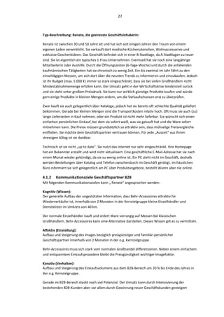 27



Typ-Beschreibung: Renate, die gestresste Geschäftsinhaberin:

Renate ist zwischen 30 und 50 Jahre alt und hat sich seit einigen Jahren den Traum von einem
eigenen Laden verwirklicht. Sie verkauft dort modische Küchenutensilien, Wohnaccessoires und
exklusive Geschenkideen. Das Geschäft befindet sich in einer B-Stadtlage, da A-Stadtlagen zu teuer
sind. Sie ist eigentlich ein typisches 1-Frau-Unternehmen. Eventuell hat sie noch eine langjährige
Mitarbeiterin oder Aushilfe. Durch die Öffnungszeiten (6-Tage-Woche) und durch die anfallenden
kaufmännischen Tätigkeiten hat sie chronisch zu wenig Zeit. Ein bis zweimal im Jahr fährt zu den
einschlägigen Messen, um sich dort über die neusten Trends zu informieren und einzukaufen. Jedoch
ist Ihr Budget (max. 5 000 €) immer so stark eingeschränkt, dass sie bei vielen Großhändlern nicht
Mindestabnahmemenge erfüllen kann. Der Umsatz geht in der Wirtschaftskrise tendenziell zurück
und sie steht unter großem Preisdruck. Sie kann nur wirklich günstige Produkte kaufen und würde
gern einige Produkte in kleinen Mengen ordern, um die Verkaufschancen erst zu überprüfen.

Zwar kauft sie auch gelegentlich über Kataloge, jedoch hat sie bereits oft schlechte Qualität geliefert
bekommen. Gerade bei kleinen Mengen sind die Transportkosten relativ hoch. Oft muss sie auch (zu)
lange Lieferzeiten in Kauf nehmen, oder ein Produkt ist nicht mehr lieferbar. Sie wünscht sich einen
einfachen persönlichen Einkauf, bei dem sie sofort weiß, was sie gekauft hat und die Ware sofort
mitnehmen kann. Die Preise müssen grundsätzlich so attraktiv sein, dass mühselige Preisvergleiche
entffallen. Sie möchte dem Geschäftspartner vertrauen können. Für jede „Auszeit“ aus Ihrem
stressigen Alltag ist sie dankbar.

Technisch ist sie nicht „up to date“. Sie nutzt das Internet nur sehr eingeschränkt. Ihre Homepage
hat ein Bekannter erstellt und wird nicht aktualisiert. Eine geschäftliche E-Mail-Adresse hat sie nach
einem Monat wieder gekündigt, da sie zu wenig online ist. Ein PC steht nicht im Geschäft, deshalb
werden Bestellungen über Katalog und Telefon zwischendurch im Geschäft getätigt. Im häuslichen
Büro informiert sie sich gelegentlich am PC über Produktangebote, bestellt Waren aber nie online.

4.1.2   Kommunikationsziele Geschäftspartner B2B
Mit folgenden Kommunikationszielen kann „ Renate“ angesprochen werden:

Kognitiv (Wissen):
Der generelle Aufbau der ungestützten Information, dass Behr-Accessoires attraktiv für
Wiederverkäufer ist, innerhalb von 2 Monaten in der Kernzielgruppe kleine Einzelhändler und
Dienstleister im Umkreis von 40 km.

Der normale Einzelhändler kauft und ordert Ware vorrangig auf Messen bei klassischen
Großhändlern. Behr-Accessoires kann eine Alternative darstellen. Dieses Wissen gilt es zu vermitteln.

Affektiv (Einstellung):
Aufbau und Steigerung des Images bezüglich preisgünstiger und familiär-persönlicher
Geschäftspartner innerhalb von 2 Monaten in der o.g. Kernzielgruppe.

Behr-Accessoires muss sich stark vom normalen Großhandel differenzieren. Neben einem einfachem
und entspanntem Einkaufsprozedere bleibt die Preisgünstigkeit wichtiger Imagefaktor.

Konativ (Verhalten):
Aufbau und Steigerung des Einkaufsvolumens aus dem B2B-Bereich um 20 % bis Ende des Jahres in
der o.g. Kernzielgruppe.

Gerade im B2B-Bereich steckt noch viel Potenzial. Der Umsatz kann durch Intensivierung der
bestehenden B2B-Kunden aber vor allem durch Gewinnung neuer Geschäftskunden gesteigert
 