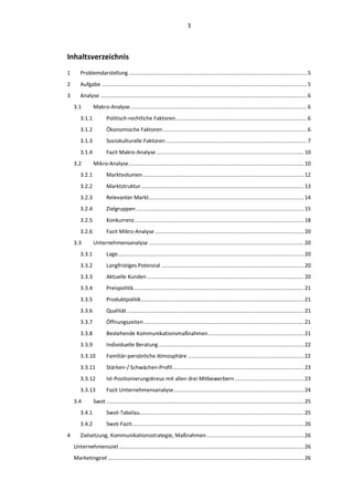 3



Inhaltsverzeichnis
1      Problemdarstellung .................................................................................................................. 5
2      Aufgabe ................................................................................................................................... 5
3      Analyse .................................................................................................................................... 6
    3.1        Makro-Analyse ................................................................................................................. 6
       3.1.1           Politisch-rechtliche Faktoren .................................................................................... 6
       3.1.2           Ökonomische Faktoren ............................................................................................ 6
       3.1.3           Soziokulturelle Faktoren .......................................................................................... 7
       3.1.4           Fazit Makro-Analyse .............................................................................................. 10
    3.2        Mikro-Analyse ................................................................................................................ 10
       3.2.1           Marktvolumen ....................................................................................................... 12
       3.2.2           Marktstruktur ........................................................................................................ 13
       3.2.3           Relevanter Markt................................................................................................... 14
       3.2.4           Zielgruppen ........................................................................................................... 15
       3.2.5           Konkurrenz ............................................................................................................ 18
       3.2.6           Fazit Mikro-Analyse ............................................................................................... 20
    3.3        Unternehmensanalyse ................................................................................................... 20
       3.3.1           Lage....................................................................................................................... 20
       3.3.2           Langfristiges Potenzial ........................................................................................... 20
       3.3.3           Aktuelle Kunden .................................................................................................... 20
       3.3.4           Preispolitik............................................................................................................. 21
       3.3.5           Produktpolitik ........................................................................................................ 21
       3.3.6           Qualität ................................................................................................................. 21
       3.3.7           Öffnungszeiten ...................................................................................................... 21
       3.3.8           Bestehende Kommunikationsmaßnahmen ............................................................. 21
       3.3.9           Individuelle Beratung ............................................................................................. 22
       3.3.10          Familiär-persönliche Atmosphäre .......................................................................... 22
       3.3.11          Stärken-/ Schwächen-Profil .................................................................................... 23
       3.3.12          Ist-Positionierungskreuz mit allen drei Mitbewerbern ............................................ 23
       3.3.13          Fazit Unternehmensanalyse ................................................................................... 24
    3.4        Swot .............................................................................................................................. 25
       3.4.1           Swot-Tabelau......................................................................................................... 25
       3.4.2           Swot-Fazit.............................................................................................................. 26
4      Zielsetzung, Kommunikationsstrategie, Maßnahmen .............................................................. 26
    Unternehmensziel ...................................................................................................................... 26
    Marketingziel ............................................................................................................................. 26
 