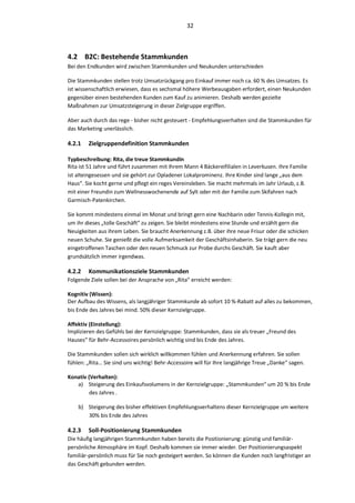 32



4.2 B2C: Bestehende Stammkunden
Bei den Endkunden wird zwischen Stammkunden und Neukunden unterschieden

Die Stammkunden stellen trotz Umsatzrückgang pro Einkauf immer noch ca. 60 % des Umsatzes. Es
ist wissenschaftlich erwiesen, dass es sechsmal höhere Werbeausgaben erfordert, einen Neukunden
gegenüber einen bestehenden Kunden zum Kauf zu animieren. Deshalb werden gezielte
Maßnahmen zur Umsatzsteigerung in dieser Zielgruppe ergriffen.

Aber auch durch das rege - bisher nicht gesteuert - Empfehlungsverhalten sind die Stammkunden für
das Marketing unerlässlich.

4.2.1   Zielgruppendefinition Stammkunden

Typbeschreibung: Rita, die treue Stammkundin
Rita ist 51 Jahre und führt zusammen mit Ihrem Mann 4 Bäckereifilialen in Leverkusen. Ihre Familie
ist alteingesessen und sie gehört zur Opladener Lokalprominenz. Ihre Kinder sind lange „aus dem
Haus“. Sie kocht gerne und pflegt ein reges Vereinsleben. Sie macht mehrmals im Jahr Urlaub, z.B.
mit einer Freundin zum Wellnesswochenende auf Sylt oder mit der Familie zum Skifahren nach
Garmisch-Patenkirchen.

Sie kommt mindestens einmal im Monat und bringt gern eine Nachbarin oder Tennis-Kollegin mit,
um ihr dieses „tolle Geschäft“ zu zeigen. Sie bleibt mindestens eine Stunde und erzählt gern die
Neuigkeiten aus ihrem Leben. Sie braucht Anerkennung z.B. über ihre neue Frisur oder die schicken
neuen Schuhe. Sie genießt die volle Aufmerksamkeit der Geschäftsinhaberin. Sie trägt gern die neu
eingetroffenen Taschen oder den neuen Schmuck zur Probe durchs Geschäft. Sie kauft aber
grundsätzlich immer irgendwas.

4.2.2   Kommunikationsziele Stammkunden
Folgende Ziele sollen bei der Ansprache von „Rita“ erreicht werden:

Kognitiv (Wissen):
Der Aufbau des Wissens, als langjähriger Stammkunde ab sofort 10 %-Rabatt auf alles zu bekommen,
bis Ende des Jahres bei mind. 50% dieser Kernzielgruppe.

Affektiv (Einstellung):
Implizieren des Gefühls bei der Kernzielgruppe: Stammkunden, dass sie als treuer „Freund des
Hauses“ für Behr-Accessoires persönlich wichtig sind bis Ende des Jahres.

Die Stammkunden sollen sich wirklich willkommen fühlen und Anerkennung erfahren. Sie sollen
fühlen: „Rita… Sie sind uns wichtig! Behr-Accessoire will für Ihre langjährige Treue „Danke“ sagen.

Konativ (Verhalten):
   a) Steigerung des Einkaufsvolumens in der Kernzielgruppe: „Stammkunden“ um 20 % bis Ende
         des Jahres .

    b) Steigerung des bisher effektiven Empfehlungsverhaltens dieser Kernzielgruppe um weitere
       30% bis Ende des Jahres

4.2.3   Soll-Positionierung Stammkunden
Die häufig langjährigen Stammkunden haben bereits die Positionierung: günstig und familiär-
persönliche Atmosphäre im Kopf. Deshalb kommen sie immer wieder. Der Positionierungsaspekt
familiär-persönlich muss für Sie noch gesteigert werden. So können die Kunden noch langfristiger an
das Geschäft gebunden werden.
 
