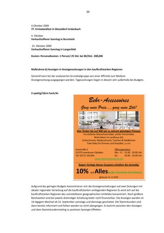 39



4.Oktober 2009
77. Erntedankfest in Düsseldorf-Urdenbach

4. Oktober
Verkaufsoffener Sonntag in Burscheid

25. Oktober 2009
Verkaufsoffener Sonntag in Langenfeld

Kosten: Personalkosten: 1 Person/ 25 Std. bei 8€/Std.: 200,00€



Maßnahme b) Anzeigen in Anzeigenzeitungen in den kaufkraftstarken Regionen

Generell kann bei der analysierten Grundzielgruppe von einer Affinität zum Medium
Anzeigenzeitung ausgegangen werden. Tageszeitungen liegen in diesem Jahr außerhalb des Budgets.



2-spaltig/10cm hoch/4c

                                                   Behr-Accessoires
                                            Ganz mein Preis….ganz mein Stil!



                                        Hier finden Sie auf 400 qm zu extrem günstigen Preisen:
                                              Fernöstliche Massivholzmöbel, antike Chinamöbel,
                                                         Wohnideen im Landhaus-Stil,
                                             Echtschmuck, Modeschmuck, Taschen & Geldbörsen
                                                 Tolle Deko für Drinnen und Draußen, u.v.m.

                                       Auestraße 2                              Öffnungszeiten:
                                       51379 Leverkusen-Opladen                 Mo.- Fr.: 15.00 - 20.00 Uhr
                                       Tel: 02171 501364                        Sa.:      10.00 - 16.00 Uhr
                                                            www.behraccessoires.de
                                       _______________________________ __________
                                          Gegen Vorlage dieses Coupons erhalten Sie einmalig:

                                        10% Alles     auf               (außer Geschenk-Gutscheine)
                                                               gültig bis 31.12.2009


Aufgrund des geringen Budgets konzentrieren sich die Anzeigenschaltungen auf zwei Zeitungen mit
idealer regionaler Verteilung auf die kaufkraftstarken umliegenden Regionen Es wird sich auf die
kaufkraftstarken Regionen des unmittelbaren geographischen Umfeldes konzentriert. Noch größere
Reichweiten sind bei jeweils dreimaliger Schaltung leider nicht finanzierbar. Die Anzeigen werden im
14-tägigem Wechsel ab 15. September samstags und dienstags geschaltet. Die Stammkunden sind
dann bereits informiert und fühlen werden so nicht übergangen. Es kommt zwischen den Anzeigen
und dem Stammkundenmailing zu positiven Synergie-Effekten.
 