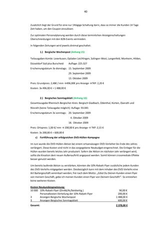 40



Zusätzlich liegt der Grund für eine nur 14tägige Schaltung darin, dass so immer die Kunden 14 Tage
Zeit haben, um den Coupon einzulösen.

Zur optimalen Personalplanung werden durch diese terminlichen Anzeigenschaltungen
Überschneidungen mit den B2B-Events vermieden.

In folgenden Zeitungen wird jeweils dreimal geschaltet:

          1.) Bergische Wochenpost (Anhang 15)

Teilausgaben Kombi: Leverkusen, Opladen Leichlingen, Solingen-West, Langenfeld, Monheim, Hilden,
Düsseldorf Süd plus Burscheid:     Auflage: 225.327
Erscheinungsdatum 3x dienstags: 15. September 2009
                                   29. September 2009
                                   13. Oktober 2009
Preis: Grundpreis: 2,48€ / mm →496,00€ pro Anzeige →TKP: 2,20 €
Kosten: 3x 496,00 € = 1 488,00 €


          2.) Bergisches Sonntagsblatt (Anhang 16)
Gesamtausgabe Rheinisch-Bergischer-Kreis: Bergisch Gladbach, Odenthal, Kürten, Overath und
Rösrath (keine Teilausgabe möglich): Auflage: 93.045
Erscheinungsdatum 3x sonntags: 20. September 2009
                                    4. Oktober 2009
                                   18. Oktober 2009
Preis: Ortspreis: 1,00 €/ mm → 200,00 € pro Anzeige → TKP: 2,15 €
Kosten: 3x 200,00 € = 600,00 €
    c) Fortführung der erfolgreichen DVD-Hüllen-Kampagne

Im Juni wurde die DVD-Hüllen-Aktion bei einem ortsansässigen DVD-Verleiher bis Ende des Jahres
verlängert. Diese Kosten sind nicht in das vorgegebene Neubudget eingerechnet. Die Einleger für die
Hüllen wurden bereits letztes Jahr produziert. Sofern die Aktion im nächsten Jahr verlängert wird,
sollte die Kreation dem neuen Außenauftritt angepasst werden. Somit können crossmediale Effekte
besser genutzt werden.

Um bereits laufende Aktion zu verstärken, könnten die 10%-Rabatt-Flyer zusätzliche jedem Kunden
des DVD-Verleihs mitgegeben werden. Diesbezüglich kann mit dem Inhaber des DVD-Verleihs eine
Art Bartergeschäft vereinbart werden; frei nach dem Motto: „Gibst Du Deinen Kunden einen Flyer
von meinem Geschäft, gebe ich meinen Kunden einen Flyer von Deinem Geschäft!“. So entstehen
keine weiteren Kosten.

Kosten Neukundengewinnung:
10 000 10%-Rabatt-Flyer (DinA6/4c/beidseitig.)                                  90,00 €
        Personalkosten Verteilung der 10%-Rabatt-Flyer                         200,00 €
3       Anzeigen Bergische Wochenpost                                        1 488,00 €
3       Anzeigen Bergisches Sonntagsblatt                                      600,00 €
Gesamt:                                                                      2 378,00 €
 